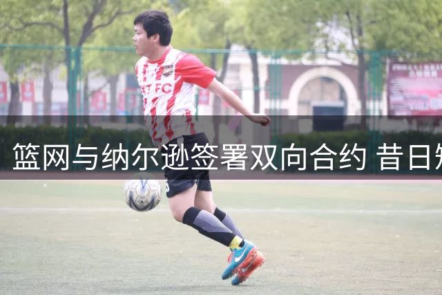 篮网与纳尔逊签署双向合约 昔日短约球员重返球队